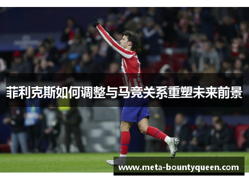 菲利克斯如何调整与马竞关系重塑未来前景