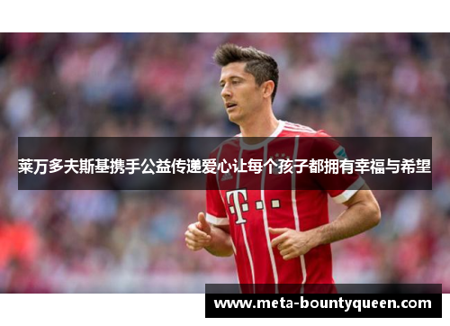 莱万多夫斯基携手公益传递爱心让每个孩子都拥有幸福与希望