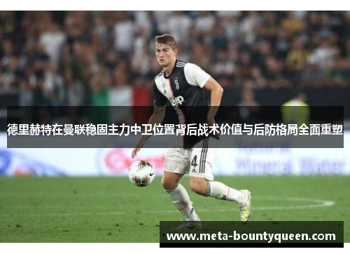 德里赫特在曼联稳固主力中卫位置背后战术价值与后防格局全面重塑