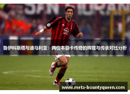 鲁伊科斯塔与迪马利亚：两位本菲卡传奇的辉煌与传承对比分析
